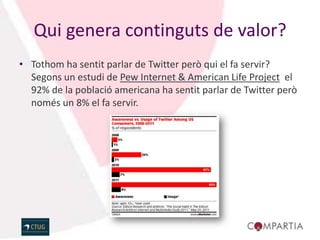 Qui genera continguts de valor?
• Tothom ha sentit parlar de Twitter però qui el fa servir?
  Segons un estudi de Pew Internet & American Life Project el
  92% de la població americana ha sentit parlar de Twitter però
  només un 8% el fa servir.
 