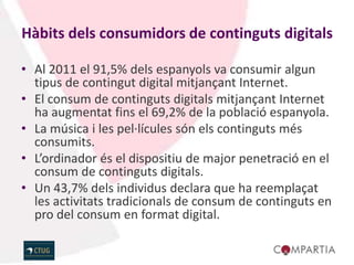 Hàbits dels consumidors de continguts digitals

• Al 2011 el 91,5% dels espanyols va consumir algun
  tipus de contingut digital mitjançant Internet.
• El consum de continguts digitals mitjançant Internet
  ha augmentat fins el 69,2% de la població espanyola.
• La música i les pel·lícules són els continguts més
  consumits.
• L’ordinador és el dispositiu de major penetració en el
  consum de continguts digitals.
• Un 43,7% dels individus declara que ha reemplaçat
  les activitats tradicionals de consum de continguts en
  pro del consum en format digital.
 