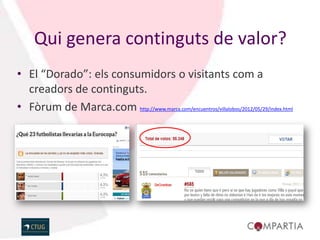 Qui genera continguts de valor?
• El “Dorado”: els consumidors o visitants com a
  creadors de continguts.
• Fòrum de Marca.com http://www.marca.com/encuentros/villalobos/2012/05/29/index.html
 