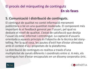 El procés del màrqueting de continguts
                                   En sis fases
5. Comunicació i distribució de continguts.
El contingut de qualitat no conté informació merament
publicitària o bé en una quantitat moderada. El component més
important és el feedback generat per l’usuari, pel qual es
dedueix el nivell de qualitat. L’estat de satisfacció que desitja
l’usuari és estar informat i entretingut. La captació d’usuaris
orientada a aquests principis és l’objectiu de la tècnica del story-
telling. Per la qual cosa, les pautes d’estil han d’estar alineades
amb el context d’ús i propietats de la plataforma.
La distribució de continguts es realitza a través d’una
multiplicitat de canals diferents i coordinats entre sí. A més, els
continguts han d’estar encapsulats en un disseny corporatiu únic.
 