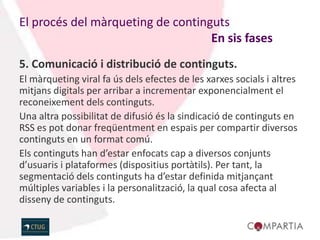 El procés del màrqueting de continguts
                                   En sis fases
5. Comunicació i distribució de continguts.
El màrqueting viral fa ús dels efectes de les xarxes socials i altres
mitjans digitals per arribar a incrementar exponencialment el
reconeixement dels continguts.
Una altra possibilitat de difusió és la sindicació de continguts en
RSS es pot donar freqüentment en espais per compartir diversos
continguts en un format comú.
Els continguts han d’estar enfocats cap a diversos conjunts
d’usuaris i plataformes (dispositius portàtils). Per tant, la
segmentació dels continguts ha d’estar definida mitjançant
múltiples variables i la personalització, la qual cosa afecta al
disseny de continguts.
 