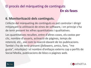 El procés del màrqueting de continguts
                                   En sis fases

6. Monitorització dels continguts.
L’efecte del màrqueting de continguts es pot controlar i dirigir
mitjançant la utilització de eines de software, i en principi s’ha
de tenir present les xifres quantitatives i qualitatives.
Les quantitatives recullen, entre d’altres coses, els costos per
clic, nombre d’usuaris, activació de pàgines, temps de
retenció, etc., així com la reacció davant de les publicacions.
També s’ha de tenir present (followers, amics, fans, “me
gusta”, retuitejos) i el nombre d’enllaços externs cap a perfils de
Social Media, publicacions de blocs o pàgines web.
 