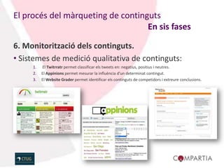 El procés del màrqueting de continguts
                                   En sis fases

6. Monitorització dels continguts.
• Sistemes de medició qualitativa de continguts:
     1.   El Twitrratr permet classificar els tweets en: negatius, positius i neutres.
     2.   El Appinions permet mesurar la influència d’un determinat contingut.
     3.   El Website Grader permet identificar els continguts de competidors i extreure conclusions.
 