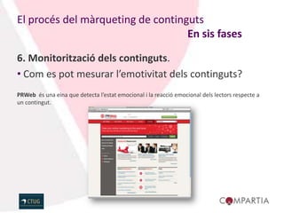 El procés del màrqueting de continguts
                                   En sis fases

6. Monitorització dels continguts.
• Com es pot mesurar l’emotivitat dels continguts?
PRWeb és una eina que detecta l’estat emocional i la reacció emocional dels lectors respecte a
un contingut.
 