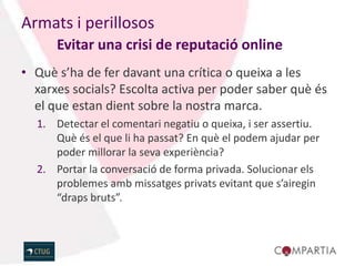 Armats i perillosos
      Evitar una crisi de reputació online
• Què s’ha de fer davant una crítica o queixa a les
  xarxes socials? Escolta activa per poder saber què és
  el que estan dient sobre la nostra marca.
  1. Detectar el comentari negatiu o queixa, i ser assertiu.
     Què és el que li ha passat? En què el podem ajudar per
     poder millorar la seva experiència?
  2. Portar la conversació de forma privada. Solucionar els
     problemes amb missatges privats evitant que s’airegin
     “draps bruts”.
 