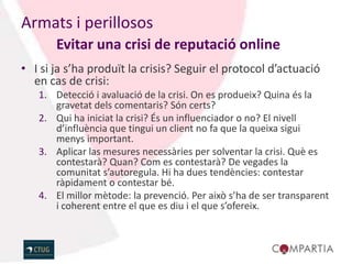 Armats i perillosos
       Evitar una crisi de reputació online
• I si ja s’ha produït la crisis? Seguir el protocol d’actuació
  en cas de crisi:
   1. Detecció i avaluació de la crisi. On es produeix? Quina és la
      gravetat dels comentaris? Són certs?
   2. Qui ha iniciat la crisi? És un influenciador o no? El nivell
      d’influència que tingui un client no fa que la queixa sigui
      menys important.
   3. Aplicar las mesures necessàries per solventar la crisi. Què es
      contestarà? Quan? Com es contestarà? De vegades la
      comunitat s’autoregula. Hi ha dues tendències: contestar
      ràpidament o contestar bé.
   4. El millor mètode: la prevenció. Per això s’ha de ser transparent
      i coherent entre el que es diu i el que s’ofereix.
 