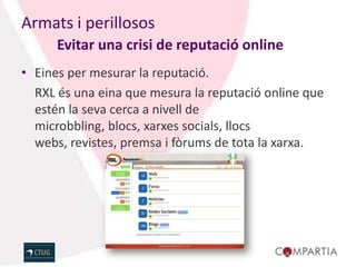 Armats i perillosos
      Evitar una crisi de reputació online
• Eines per mesurar la reputació.
  RXL és una eina que mesura la reputació online que
  estén la seva cerca a nivell de
  microbbling, blocs, xarxes socials, llocs
  webs, revistes, premsa i fòrums de tota la xarxa.
 