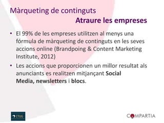Màrqueting de continguts
                  Atraure les empreses
• El 99% de les empreses utilitzen al menys una
  fórmula de màrqueting de continguts en les seves
  accions online (Brandpoing & Content Marketing
  Institute, 2012)
• Les accions que proporcionen un millor resultat als
  anunciants es realitzen mitjançant Social
  Media, newsletters i blocs.
 