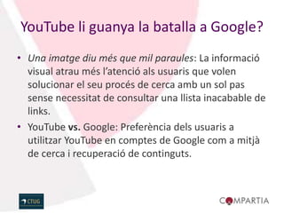 YouTube li guanya la batalla a Google?
• Una imatge diu més que mil paraules: La informació
  visual atrau més l’atenció als usuaris que volen
  solucionar el seu procés de cerca amb un sol pas
  sense necessitat de consultar una llista inacabable de
  links.
• YouTube vs. Google: Preferència dels usuaris a
  utilitzar YouTube en comptes de Google com a mitjà
  de cerca i recuperació de continguts.
 