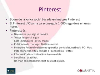 Pinterest
• Boom de la xarxa social basada en imatges Pinterest
• El Pinterest d’Obama va aconseguir 1.000 seguidors en unes
  hores.
• Pinterest és:
   –   Necessites que algú et convidi.
   –   Textos lleugers i al gra.
   –   Foto immediates i al teu mòbil.
   –   Publicació de contingut fàcil i immediat.
   –   Incorpora Android y sistemes operatius per tablet, netbook, PC i Mac.
   –   Pots connectar el teu compte a Facebook i a Twitter.
   –   Informació visual instantània i minimalista.
   –   Senzillesa i usabilitat.
   –   Un món comercial immediat destinat als ulls.
 