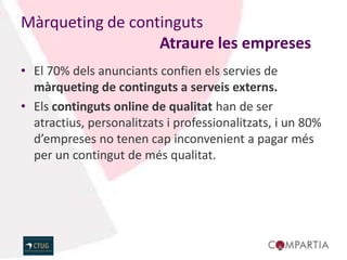 Màrqueting de continguts
                  Atraure les empreses
• El 70% dels anunciants confien els servies de
  màrqueting de continguts a serveis externs.
• Els continguts online de qualitat han de ser
  atractius, personalitzats i professionalitzats, i un 80%
  d’empreses no tenen cap inconvenient a pagar més
  per un contingut de més qualitat.
 