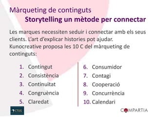 Màrqueting de continguts
    Storytelling un mètode per connectar
Les marques necessiten seduir i connectar amb els seus
clients. L’art d’explicar histories pot ajudar.
Kunocreative proposa les 10 C del màrqueting de
continguts:

   1.   Contingut            6. Consumidor
   2.   Consistència         7. Contagi
   3.   Continuïtat          8. Cooperació
   4.   Congruència          9. Concurrència
   5.   Claredat             10. Calendari
 