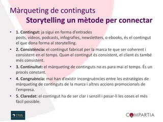 Màrqueting de continguts
    Storytelling un mètode per connectar
• 1. Contingut: ja sigui en forma d’entrades
  posts, vídeos, podcasts, infografies, newsletters, o ebooks, és el contingut
  el que dona forma al storytelling.
• 2. Consistència: el contingut fabricat per la marca te que ser coherent i
  consistent en el temps. Quan el contingut és consistent, el client és també
  més consistent.
• 3. Continuïtat: el màrqueting de continguts no es para mai el temps. És un
  procés constant.
• 4. Congruència: mai han d’existir incongruències entre les estratègies de
  màrqueting de continguts de la marca i altres accions promocionals de
  l’empresa.
• 5. Claredat: el contingut ha de ser clar i senzill i posar-li les coses el més
  fàcil possible.
 