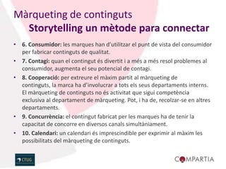 Màrqueting de continguts
  Storytelling un mètode para connectar
• 6. Consumidor: les marques han d’utilitzar el punt de vista del consumidor
  per fabricar continguts de qualitat.
• 7. Contagi: quan el contingut és divertit i a més a més resol problemes al
  consumidor, augmenta el seu potencial de contagi.
• 8. Cooperació: per extreure el màxim partit al màrqueting de
  continguts, la marca ha d’involucrar a tots els seus departaments interns.
  El màrqueting de continguts no és activitat que sigui competència
  exclusiva al departament de màrqueting. Pot, i ha de, recolzar-se en altres
  departaments.
• 9. Concurrència: el contingut fabricat per les marques ha de tenir la
  capacitat de concorre en diversos canals simultàniament.
• 10. Calendari: un calendari és imprescindible per exprimir al màxim les
  possibilitats del màrqueting de continguts.
 