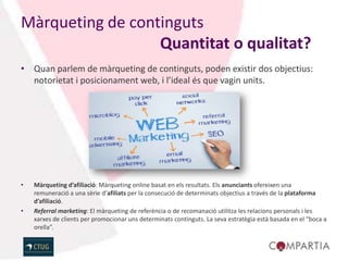 Màrqueting de continguts
                  Quantitat o qualitat?
• Quan parlem de màrqueting de continguts, poden existir dos objectius:
  notorietat i posicionament web, i l’ideal és que vagin units.




•   Màrqueting d’afiliació: Màrqueting online basat en els resultats. Els anunciants ofereixen una
    remuneració a una sèrie d’afiliats per la consecució de determinats objectius a través de la plataforma
    d’afiliació.
•   Referral marketing: El màrqueting de referència o de recomanació utilitza les relacions personals i les
    xarxes de clients per promocionar uns determinats continguts. La seva estratègia està basada en el “boca a
    orella”.
 