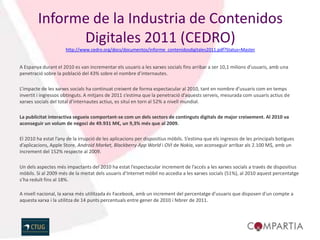 Informe de la Industria de Contenidos
              Digitales 2011 (CEDRO)
                      http://www.cedro.org/docs/documentos/informe_contenidosdigitales2011.pdf?Status=Master


A Espanya durant el 2010 es van incrementar els usuaris a les xarxes socials fins arribar a ser 10,1 milions d’usuaris, amb una
penetració sobre la població del 43% sobre el nombre d’internautes.

L’impacte de les xarxes socials ha continuat creixent de forma espectacular al 2010, tant en nombre d’usuaris com en temps
invertit i ingressos obtinguts. A mitjans de 2011 s’estima que la penetració d’aquests serveis, mesurada com usuaris actius de
xarxes socials del total d’internautes actius, es situï en torn al 52% a nivell mundial.

La publicitat interactiva segueix comportant-se com un dels sectors de continguts digitals de major creixement. Al 2010 va
aconseguir un volum de negoci de 49.931 M€, un 9,3% més que al 2009.

El 2010 ha estat l’any de la irrupció de les aplicacions per dispositius mòbils. S’estima que els ingresos de les principals botigues
d’aplicacions, Apple Store, Android Market, Blackberry App World i OVI de Nokia, van aconseguir arribar als 2.100 M$, amb un
increment del 152% respecte al 2009.

Un dels aspectes més impactants del 2010 ha estat l’espectacular increment de l’accés a les xarxes socials a través de dispositius
mòbils. Si al 2009 més de la meitat dels usuaris d’Internet mòbil no accedia a les xarxes socials (51%), al 2010 aquest percentatge
s’ha reduït fins al 18%.

A nivell nacional, la xarxa més utilitzada és Facebook, amb un increment del percentatge d’usuaris que disposen d’un compte a
aquesta xarxa i la utilitza de 14 punts percentuals entre gener de 2010 i febrer de 2011.
 