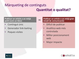 Màrqueting de continguts
                  Quantitat o qualitat?

Publicar un article a un mitjà        Publicar un article a un mitjà gran
petit (com un bloc)              VS   (medi de comunicació)
• Contingut únic                      • Difícil de publicar
• Generador link-baiting              • Analítica web més
• Poques visites                        controlada
                                      • Millor posicionament
                                        web
                                      • Major impacte
 