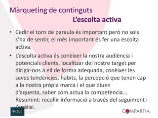 Màrqueting de continguts
                  L’escolta activa
• Cedir el torn de paraula és important però no sols
  s’ha de sentir, el més important és fer una escolta
  activa.
• L’escolta activa és conèixer la nostra audiència i
  potencials clients, localitzar del nostre target per
  dirigir-nos a ell de forma adequada, conèixer les
  seves tendències, hàbits, la percepció que tenen cap
  a la nostra pròpia marca i el que diuen
  d’aquesta, saber com actua la competència...
  Resumint: recollir informació a través del seguiment i
  l’anàlisi.
 