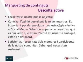 Màrqueting de continguts
                  L’escolta activa
• Localitzar el nostre públic objectiu.
• Conèixer l’opinió que el públic té de nosaltres. És
  important per desenvolupar una estratègia efectiva
  al Social Media. Saber on es parla de nosaltres, què
  es diu, amb què estan d’acord els usuaris i amb què
  estan en desacord.
• Satisfer las necessitats dels membres i participants
  de la nostra comunitat. Saber què necessiten
  realment.
 