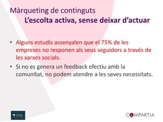 Màrqueting de continguts
   L’escolta activa, sense deixar d’actuar

• Alguns estudis assenyalen que el 75% de les
  empreses no responen als seus seguidors a través de
  les xarxes socials.
• Si no es genera un feedback efectiu amb la
  comunitat, no podem atendre a les seves necessitats.
 