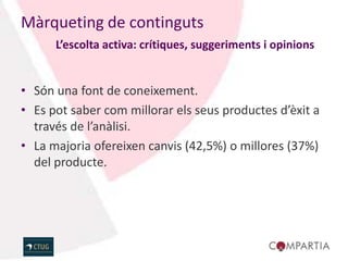 Màrqueting de continguts
      L’escolta activa: crítiques, suggeriments i opinions


• Són una font de coneixement.
• Es pot saber com millorar els seus productes d’èxit a
  través de l’anàlisi.
• La majoria ofereixen canvis (42,5%) o millores (37%)
  del producte.
 