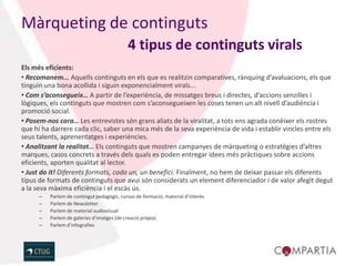 Màrqueting de continguts
                                            4 tipus de continguts virals
Els més eficients:
• Recomanem... Aquells continguts en els que es realitzin comparatives, rànquing d’avaluacions, els que
tinguin una bona acollida i siguin exponencialment virals...
• Com s’aconsegueix… A partir de l’experiència, de missatges breus i directes, d’accions senzilles i
lògiques, els continguts que mostren com s’aconsegueixen les coses tenen un alt nivell d’audiència i
promoció social.
• Posem-nos cara… Les entrevistes són grans aliats de la viralitat, a tots ens agrada conèixer els rostres
que hi ha darrere cada clic, saber una mica més de la seva experiència de vida i establir vincles entre els
seus talents, aprenentatges i experiències.
• Analitzant la realitat… Els continguts que mostren campanyes de màrqueting o estratègies d’altres
marques, casos concrets a través dels quals es poden entregar idees més pràctiques sobre accions
eficients, aporten qualitat al lector.
• Just do it! Diferents formats, cada un, un benefici. Finalment, no hem de deixar passar els diferents
tipus de formats de continguts que avui són considerats un element diferenciador i de valor afegit degut
a la seva màxima eficiència i el escàs ús.
      –   Parlem de contingut pedagògic, cursos de formació, material d’interès
      –   Parlem de Newsletter
      –   Parlem de material audiovisual
      –   Parlem de galeries d’imatges (de creació pròpia)
      –   Parlem d’infografies
 