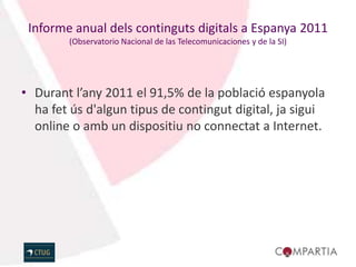 Informe anual dels continguts digitals a Espanya 2011
        (Observatorio Nacional de las Telecomunicaciones y de la SI)




• Durant l’any 2011 el 91,5% de la població espanyola
  ha fet ús d'algun tipus de contingut digital, ja sigui
  online o amb un dispositiu no connectat a Internet.
 