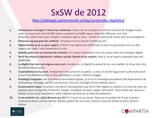 SxSW de 2012
                  http://elblogde.porternovelli.es/tag/contenidos-digitales/

1.    Infravalores el Google+? Doncs fas malament. Doncs vés en compte en vaticinar el fracàs de Google massa
      aviat. La major part dels 20.000 experts assistents al SxSW, alguns dels més influents, com Guy
      Kawasaki, opinen que quan Google es proposa alguna cosa… només és qüestió de temps que ho aconsegueixi.
2.    Pinterest, aquest gran foc artificial. “Ensenya’m el teu Board i et diré qui ets”
3.    Digital Health ja és un gran negoci: el R+D+i i las aplicacions (APPs) per la salut es posicionen com un dels
      negocis de major i més creixement al món.
4.    Spotify podria ser un element de transició. Els artistes necessiten crear els propis móns de contingut digital.
5.    No hi ha mitjans tradicionals i mitjans socials. Només hi ha mitjans. Això sí, en el suport o pantalla que més
      prefereixis.
6.    Lo digital mai més serà alguna cosa cool o tendència. Lo digital ha passat ha ser una realitat, és el pur dia a dia
      de milions de persones.
7.    El periodisme no ha mort. Simplement s’ha convertit en públic i, a més, ho ha fet fugaçment i amb molt soroll.
      Jo no hi ha diferència entre un bon periodista i un bon i influent blogger.
8.    Estratègia integrada: per la multitud consumidora global, ja no hi ha missatges procedents del departament de
      màrqueting i missatges del de comunicació. Tots són missatges d’una mateixa marca.
9.    El pensament negre. Visionaris com Bruce Sterling diuen que tot el món digital es redueix a la mare de totes les
      batalles entre les Big Five d’Internet: Google, Facebook, Amazon, Apple i Microsoft. Totes lluiten per atraure a
      tothom al seu propi ecosistema, amb l’objectiu de destruir la resta d’ecosistemes.
10.   Ja no controlo res. ¿Què dimonis puc fer? Si l’usuari és qui mana, llavors ja no podem dir-li que la nostra
      empresa és bona, bonica i barata. Només podem fer una cosa: mostrar-li que de veritat és bona, bonica i
      barata.
 