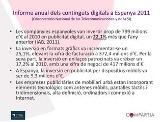 Informe anual dels continguts digitals a Espanya 2011
          (Observatorio Nacional de las Telecomunicaciones y de la SI)


• Les companyies espanyoles van invertir prop de 799 milions
  d’€ al 2010 en publicitat digital, un 22,1% més que l’any
  anterior (IAB, 2011).
• La inversió en formats gràfics va incrementar-se un
  25,1%, elevant la xifra de facturació a 372,4 milions d’€. Per la
  seva part, la inversió en enllaços patrocinats va créixer un
  17,2% al 2010, amb una xifra de negoci de 417 milions d’€
• A Espanya, la inversió en publicitat per dispositius mòbils va
  ser de 9,3 milions d’€.
• Les empreses publicitàries de mobiliari urbà estan incorporant
  elements tecnològics com antenes mòbils, pantalles tàctils i
  tridimensionals, alta definició, ordinadors i connexió a
  Internet.
 