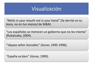 Visualización
“Melts in your mouth not in your hand” (Se derrite en tu
boca, no en tus manos) de M&M.

“Los españoles se merecen un gobierno que no les mienta”
(Rubalcaba, 2004).

“Váyase señor González” (Aznar, 1995-1996).


“España va bien” (Aznar, 1999).
 