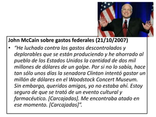 John McCain sobre gastos federales (21/10/2007)
• “He luchado contra los gastos descontrolados y
  deplorables que se están produciendo y he ahorrado al
  pueblo de los Estados Unidos la cantidad de dos mil
  millones de dólares de un golpe. Por si no lo sabía, hace
  tan sólo unos días la senadora Clinton intentó gastar un
  millón de dólares en el Woodstock Concert Museum.
  Sin embargo, queridos amigos, yo no estaba ahí. Estoy
  seguro de que se trató de un evento cultural y
  farmacéutico. [Carcajadas]. Me encontraba atado en
  ese momento. [Carcajadas]”.
 