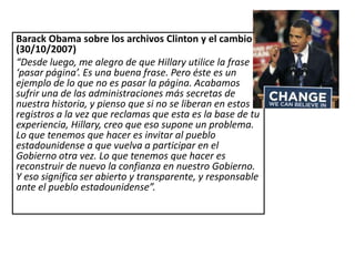 Barack Obama sobre los archivos Clinton y el cambio
(30/10/2007)
“Desde luego, me alegro de que Hillary utilice la frase
‘pasar página’. Es una buena frase. Pero éste es un
ejemplo de lo que no es pasar la página. Acabamos
sufrir una de las administraciones más secretas de
nuestra historia, y pienso que si no se liberan en estos
registros a la vez que reclamas que esta es la base de tu
experiencia, Hillary, creo que eso supone un problema.
Lo que tenemos que hacer es invitar al pueblo
estadounidense a que vuelva a participar en el
Gobierno otra vez. Lo que tenemos que hacer es
reconstruir de nuevo la confianza en nuestro Gobierno.
Y eso significa ser abierto y transparente, y responsable
ante el pueblo estadounidense”.
 