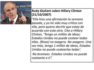 Rudy Giuliani sobre Hillary Clinton
(21/10/2007)
“Ella hizo una afirmación la semana
pasada, y yo he sido muy crítico con
ella, pero quiero decirle que estoy de
acuerdo con esta otra. Cito a Hillary
Clinton, ‘Tengo un millón de ideas;
Estados Unidos no puede costear todas
ellas. (Risas) no exagero. No exagero. Una
vez más, tengo 1 millón de ideas, Estados
Unidos no puede costearlas todas'.
 No bromees. Estados Unidos no puede
costearte a ti”.
 