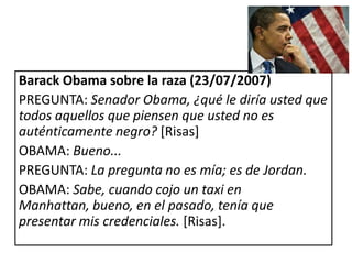 Barack Obama sobre la raza (23/07/2007)
PREGUNTA: Senador Obama, ¿qué le diría usted que
todos aquellos que piensen que usted no es
auténticamente negro? [Risas]
OBAMA: Bueno...
PREGUNTA: La pregunta no es mía; es de Jordan.
OBAMA: Sabe, cuando cojo un taxi en
Manhattan, bueno, en el pasado, tenía que
presentar mis credenciales. [Risas].
 