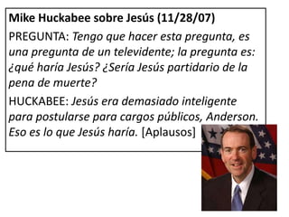 Mike Huckabee sobre Jesús (11/28/07)
PREGUNTA: Tengo que hacer esta pregunta, es
una pregunta de un televidente; la pregunta es:
¿qué haría Jesús? ¿Sería Jesús partidario de la
pena de muerte?
HUCKABEE: Jesús era demasiado inteligente
para postularse para cargos públicos, Anderson.
Eso es lo que Jesús haría. [Aplausos]
 