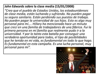 John Edwards sobre la clase media (15/01/2008)
“Creo que el pueblo de Estados Unidos, los estadounidenses
de clase media, están luchando y sufriendo. No pueden pagar
su seguro sanitario. Están perdiendo sus puestos de trabajo.
No pueden pagar la universidad de sus hijos. Esto es algo muy
personal para mí.... Hillary ha mencionado hace un minuto
que crecí en una familia de trabajadores de una fábrica. Fui la
primera persona en mi familia que realmente pudo ir a la
universidad. Y por lo tanto esta batalla por conseguir una
verdadera oportunidad para todos, el tipo de posibilidades
que he tenido en mi vida, es fundamental en todo lo que hago.
Es fundamental en esta campaña. Es una lucha personal, muy
personal para mí”.
 