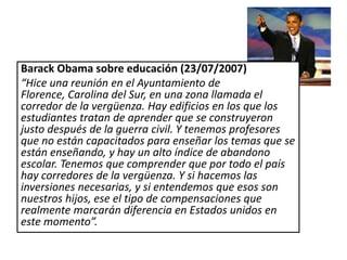 Barack Obama sobre educación (23/07/2007)
“Hice una reunión en el Ayuntamiento de
Florence, Carolina del Sur, en una zona llamada el
corredor de la vergüenza. Hay edificios en los que los
estudiantes tratan de aprender que se construyeron
justo después de la guerra civil. Y tenemos profesores
que no están capacitados para enseñar los temas que se
están enseñando, y hay un alto índice de abandono
escolar. Tenemos que comprender que por todo el país
hay corredores de la vergüenza. Y si hacemos las
inversiones necesarias, y si entendemos que esos son
nuestros hijos, ese el tipo de compensaciones que
realmente marcarán diferencia en Estados unidos en
este momento”.
 