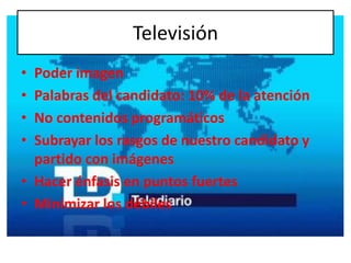 Televisión
• Poder imagen
• Palabras del candidato: 10% de la atención
• No contenidos programáticos
• Subrayar los rasgos de nuestro candidato y
  partido con imágenes
• Hacer énfasis en puntos fuertes
• Minimizar los débiles
 