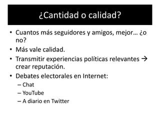 ¿Cantidad o calidad?
• Cuantos más seguidores y amigos, mejor… ¿o
  no?
• Más vale calidad.
• Transmitir experiencias políticas relevantes 
  crear reputación.
• Debates electorales en Internet:
  – Chat
  – YouTube
  – A diario en Twitter
 