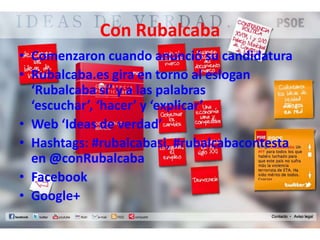 Con Rubalcaba
• Comenzaron cuando anunció su candidatura
• Rubalcaba.es gira en torno al eslogan
  ‘Rubalcaba sí’ y a las palabras
  ‘escuchar’, ‘hacer’ y ‘explicar’
• Web ‘Ideas de verdad’
• Hashtags: #rubalcabasi, #rubalcabacontesta
  en @conRubalcaba
• Facebook
• Google+
 
