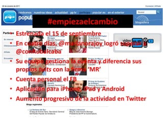 #empiezaelcambio
• Estrenada el 15 de septiembre
• En cuatro días, @marianorajoy logró superar a
  @conRubalcaba
• Su equipo gestiona la cuenta y diferencia sus
  propios tuits con la firma ‘MR’
• Cuenta personal el FB
• Aplicación para iPhone, iPad y Android
• Aumento progresivo de la actividad en Twitter
 