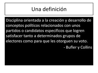 Una definición
Disciplina orientada a la creación y desarrollo de
conceptos políticos relacionados con unos
partidos o candidatos específicos que logren
satisfacer tanto a determinados grupos de
electores como para que les otorguen su voto.
                                  - Bufler y Collins
 