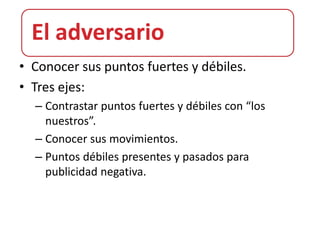 El adversario
• Conocer sus puntos fuertes y débiles.
• Tres ejes:
  – Contrastar puntos fuertes y débiles con “los
    nuestros”.
  – Conocer sus movimientos.
  – Puntos débiles presentes y pasados para
    publicidad negativa.
 