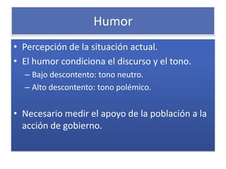 Humor
• Percepción de la situación actual.
• El humor condiciona el discurso y el tono.
  – Bajo descontento: tono neutro.
  – Alto descontento: tono polémico.


• Necesario medir el apoyo de la población a la
  acción de gobierno.
 