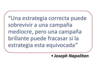 “Una estrategia correcta puede
sobrevivir a una campaña
mediocre, pero una campaña
brillante puede fracasar si la
estrategia esta equivocada”
                • Joseph Napolitan
 