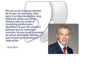 No soy un ser humano distinto
de lo que era hace diez años,
pero sí un tipo de político muy
diferente desde que en los
últimos años he usado el
marketing político para
identificar lo que mis votantes
piensan que es realmente
correcto, incluso en el momento
de tomar decisiones difíciles
para el país pero efectivas a
largo plazo.

- Tony Blair
 