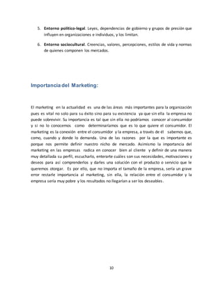 10
5. Entorno político-legal. Leyes, dependencias de gobierno y grupos de presión que
influyen en organizaciones e individuos, y los limitan.
6. Entorno sociocultural. Creencias, valores, percepciones, estilos de vida y normas
de quienes componen los mercados.
Importancia del Marketing:
El marketing en la actualidad es una de las áreas más importantes para la organización
pues es vital no solo para su éxito sino para su existencia ya que sin ella la empresa no
puede sobrevivir. Su importancia es tal que sin ella no podríamos conocer al consumidor
y si no lo conocemos como determinaríamos que es lo que quiere el consumidor. El
marketing es la conexión entre el consumidor y la empresa, a través de él sabemos que,
como, cuando y donde lo demanda. Una de las razones por la que es importante es
porque nos permite definir nuestro nicho de mercado. Asimismo la importancia del
marketing en las empresas radica en conocer bien al cliente y definir de una manera
muy detallada su perfil, escucharlo, enterarte cuáles son sus necesidades, motivaciones y
deseos para así comprenderlos y darles una solución con el producto o servicio que le
queremos otorgar. Es por ello, que no importa el tamaño de la empresa, sería un grave
error restarle importancia al marketing, sin ella, la relación entre el consumidor y la
empresa sería muy pobre y los resultados no llegarían a ser los deseables.
 