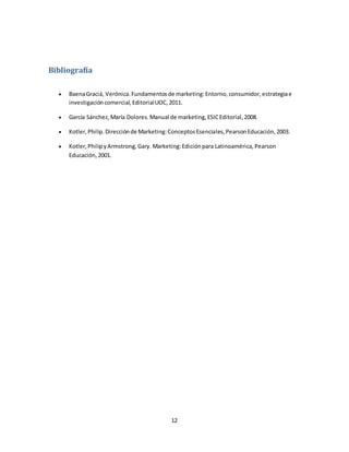 12
Bibliografía
 BaenaGraciá, Verónica.Fundamentosde marketing:Entorno,consumidor,estrategiae
investigacióncomercial,EditorialUOC,2011.
 García Sánchez,María Dolores.Manual de marketing,ESICEditorial,2008.
 Kotler,Philip.Direcciónde Marketing:ConceptosEsenciales,PearsonEducación,2003.
 Kotler,PhilipyArmstrong,Gary. Marketing:Ediciónpara Latinoamérica,Pearson
Educación,2001.
 