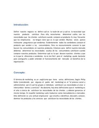 3
Introducción:
Definir nuestro negocio es definir cuál es la razón de ser y cuál es la necesidad que
nuestro producto satisface .Para ello, necesitamos determinar cuáles son las
necesidades que los clientes satisfacen cuando compran un producto. Es muy frecuente
que los empresarios no tengan claro que es lo que venden. Muchas veces parece
irrelevante preguntarse que vendemos. Evidentemente todos los vendedores conocen el
producto que venden a los consumidores. Pero no necesariamente conocen lo que
buscan los consumidores en nuestros productos. Entonces para definir nuestro mercado
debemos determinar las necesidades ocultas de los consumidores satisfacen cuando
compran nuestros productos. Determinar qué es lo que desean nuestros clientes y que
es lo que le ofrecemos o vendemos no es tan fácil pero el marketing ayuda bastante
para averiguarlo y poder entender el funcionamiento del mercado en beneficio de la
organización .
Concepto:
El término de marketing es un anglicismo que tiene varias definiciones. Según Philip
Kotler (considerado por algunos el padre del marketing) es el “el proceso social y
administrativo por el cual los grupos e individuos satisfacen sus necesidades al crear e
intercambiar bienes y servicios”. No obstante, hay otras definiciones que el marketing es
el arte o ciencia de satisfacer las necesidades de los clientes y obtener ganancias al
mismo tiempo. En español marketing suele traducirse como mercadotecnia o mercadeo.
Otra definición es una actitud empresarial que enseña a identificar, descubrir, conocer,
dominar los productos y los servicios que satisfacen las necesidades de los clientes.
 