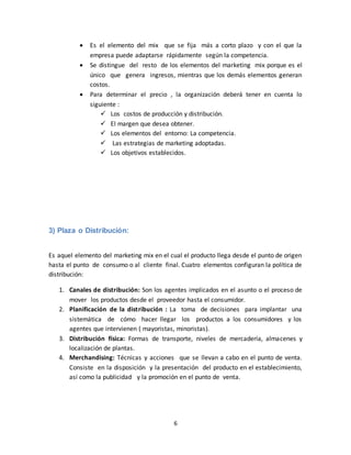 6
 Es el elemento del mix que se fija más a corto plazo y con el que la
empresa puede adaptarse rápidamente según la competencia.
 Se distingue del resto de los elementos del marketing mix porque es el
único que genera ingresos, mientras que los demás elementos generan
costos.
 Para determinar el precio , la organización deberá tener en cuenta lo
siguiente :
 Los costos de producción y distribución.
 El margen que desea obtener.
 Los elementos del entorno: La competencia.
 Las estrategias de marketing adoptadas.
 Los objetivos establecidos.
3) Plaza o Distribución:
Es aquel elemento del marketing mix en el cual el producto llega desde el punto de origen
hasta el punto de consumo o al cliente final. Cuatro elementos configuran la política de
distribución:
1. Canales de distribución: Son los agentes implicados en el asunto o el proceso de
mover los productos desde el proveedor hasta el consumidor.
2. Planificación de la distribución : La toma de decisiones para implantar una
sistemática de cómo hacer llegar los productos a los consumidores y los
agentes que intervienen ( mayoristas, minoristas).
3. Distribución física: Formas de transporte, niveles de mercadería, almacenes y
localización de plantas.
4. Merchandising: Técnicas y acciones que se llevan a cabo en el punto de venta.
Consiste en la disposición y la presentación del producto en el establecimiento,
así como la publicidad y la promoción en el punto de venta.
 
